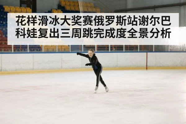 花样滑冰大奖赛俄罗斯站谢尔巴科娃复出三周跳完成度全景分析