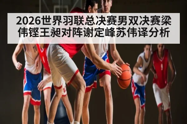 2026世界羽联总决赛男双决赛梁伟铿王昶对阵谢定峰苏伟译分析