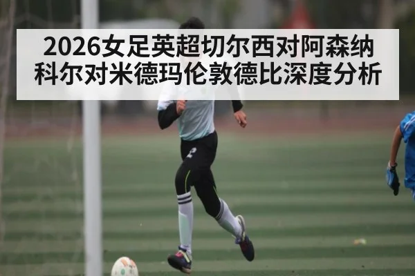 2026女足英超切尔西对阿森纳 科尔对米德玛伦敦德比深度分析